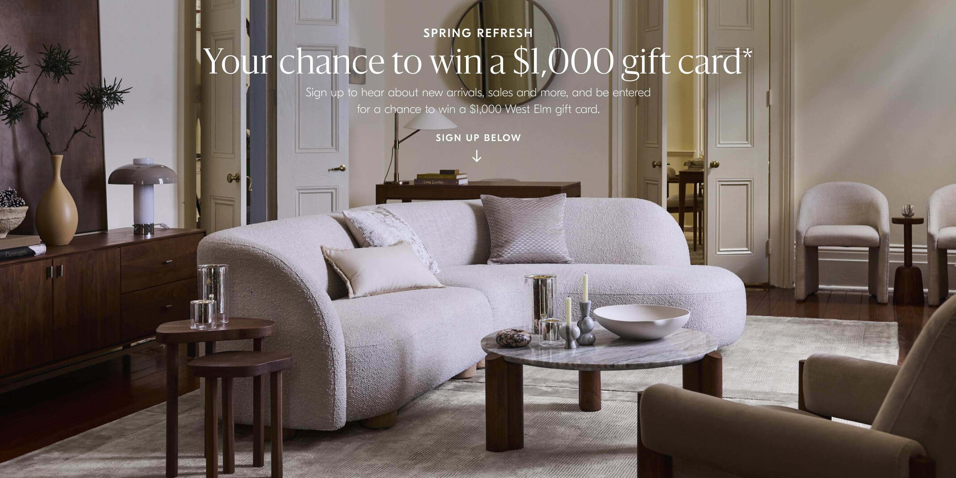 Spring Refresh | Your chance to win a $1000 gift card* | Sign up to hear about new arrivals, sales and be entered for a chance to win a $1000 West Elm gift card. | Sign up below